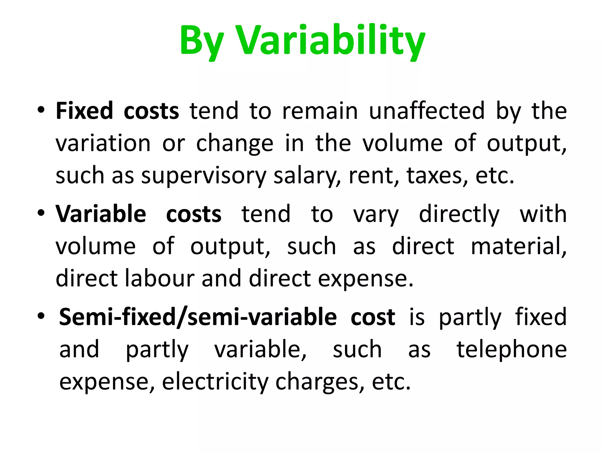 By Variability
• Fixed costs tend to remain unaffected by the
variation or change in the volume of output,
such as supervisory salary, rent, taxes, etc.
• Variable costs tend to vary directly with
volume of output, such as direct material,
direct labour and direct expense.
• Semi-fixed/semi-variable cost is partly fixed
and partly variable, such as telephone
expense, electricity charges, etc.
 