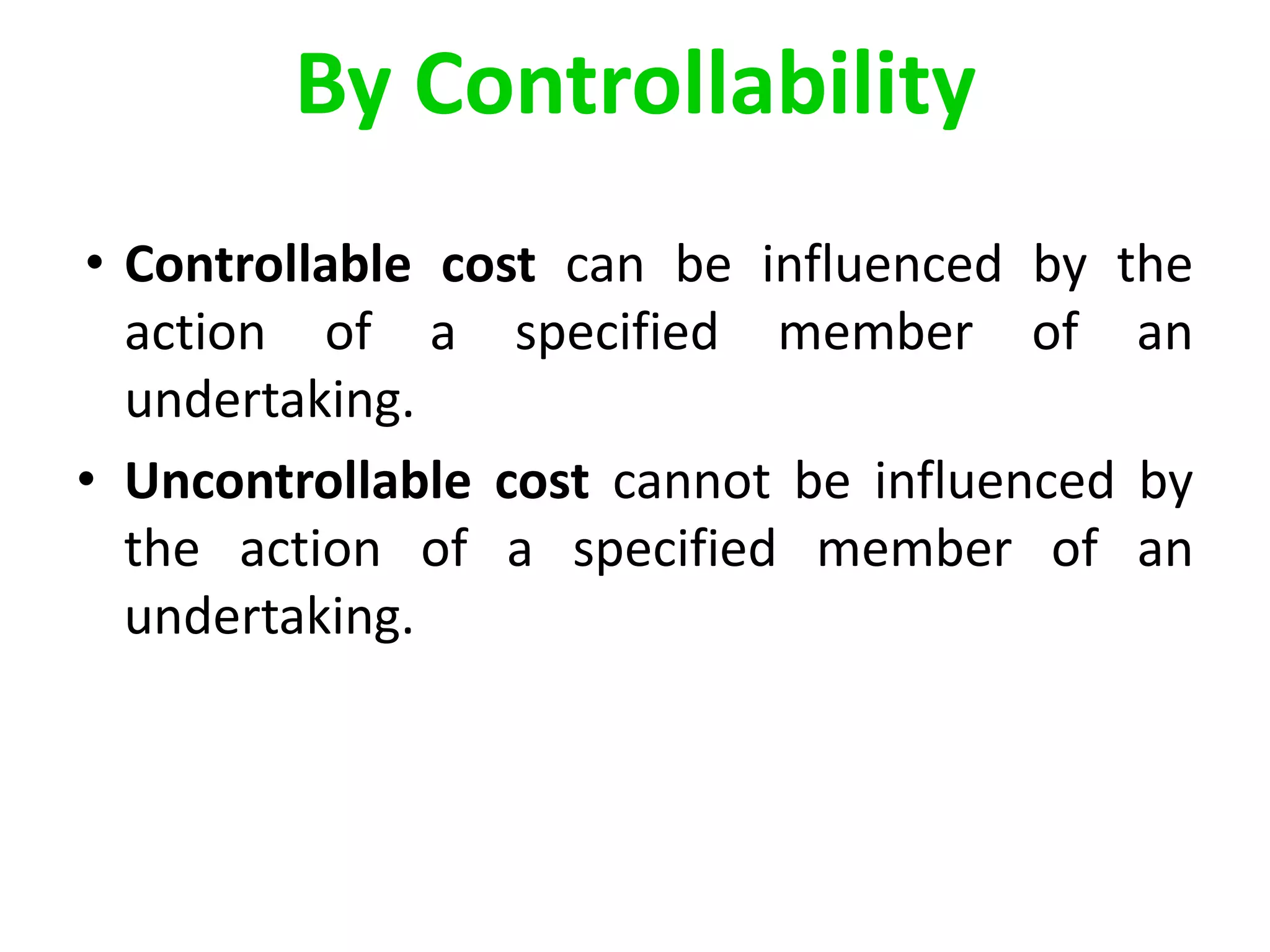 • Controllable cost can be influenced by the
action of a specified member of an
undertaking.
• Uncontrollable cost cannot be influenced by
the action of a specified member of an
undertaking.
By Controllability
 