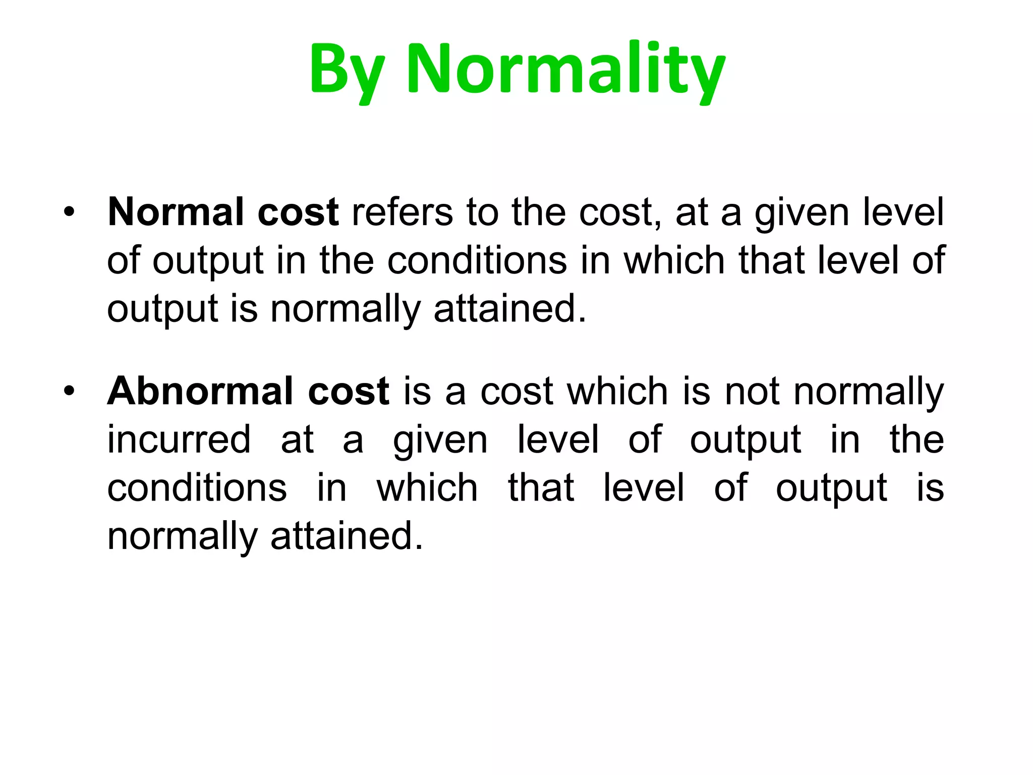 By Normality
• Normal cost refers to the cost, at a given level
of output in the conditions in which that level of
output is normally attained.
• Abnormal cost is a cost which is not normally
incurred at a given level of output in the
conditions in which that level of output is
normally attained.
 