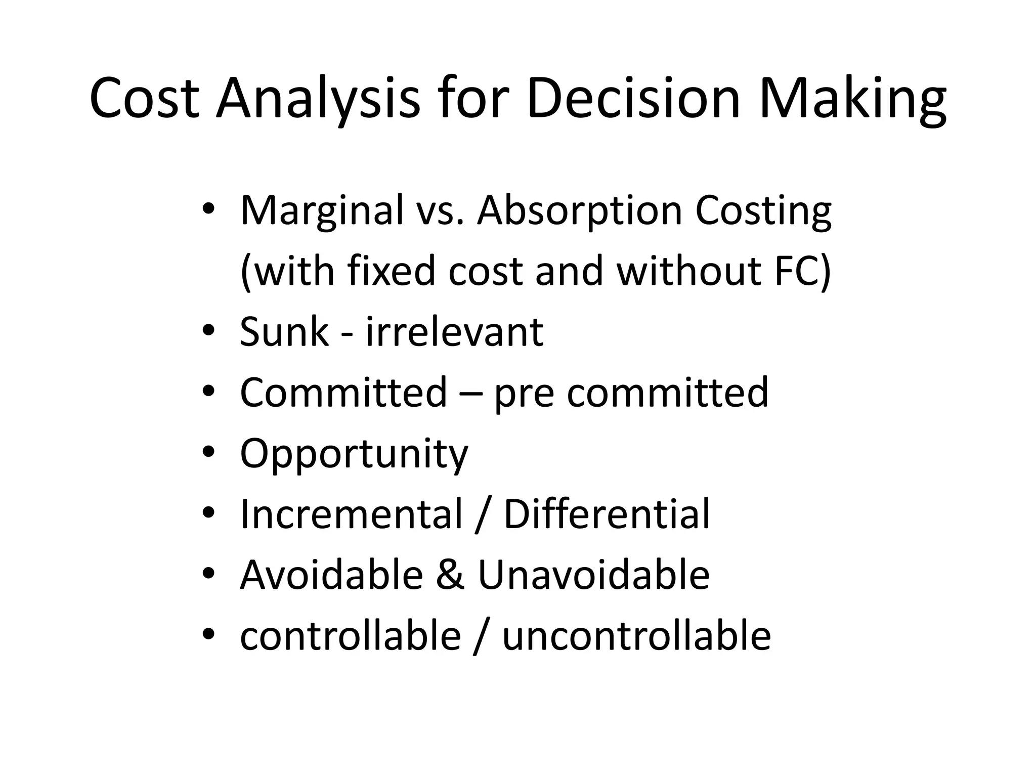 Cost Analysis for Decision Making
• Marginal vs. Absorption Costing
(with fixed cost and without FC)
• Sunk - irrelevant
• Committed – pre committed
• Opportunity
• Incremental / Differential
• Avoidable & Unavoidable
• controllable / uncontrollable
 