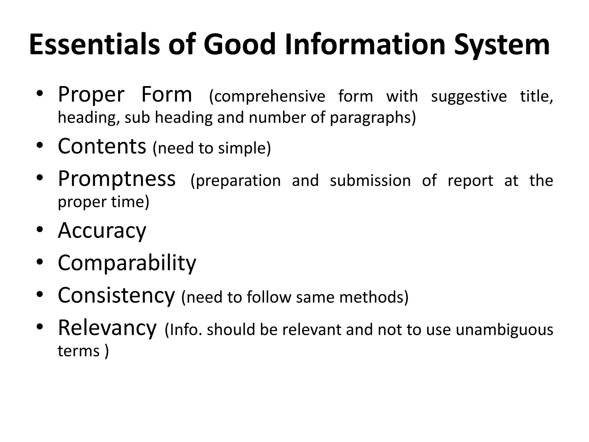Essentials of Good Information System
• Proper Form (comprehensive form with suggestive title,
heading, sub heading and number of paragraphs)
• Contents (need to simple)
• Promptness (preparation and submission of report at the
proper time)
• Accuracy
• Comparability
• Consistency (need to follow same methods)
• Relevancy (Info. should be relevant and not to use unambiguous
terms )
 