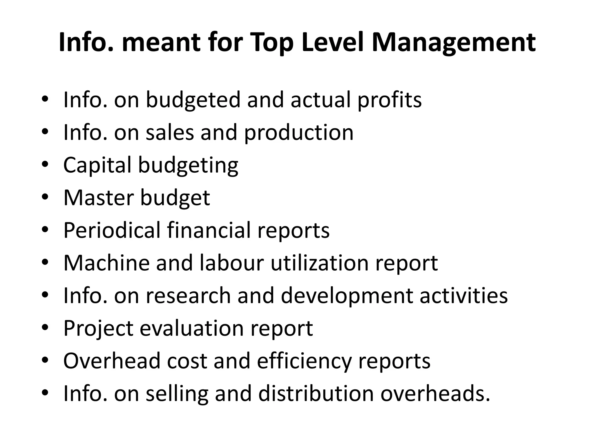 Info. meant for Top Level Management
• Info. on budgeted and actual profits
• Info. on sales and production
• Capital budgeting
• Master budget
• Periodical financial reports
• Machine and labour utilization report
• Info. on research and development activities
• Project evaluation report
• Overhead cost and efficiency reports
• Info. on selling and distribution overheads.
 