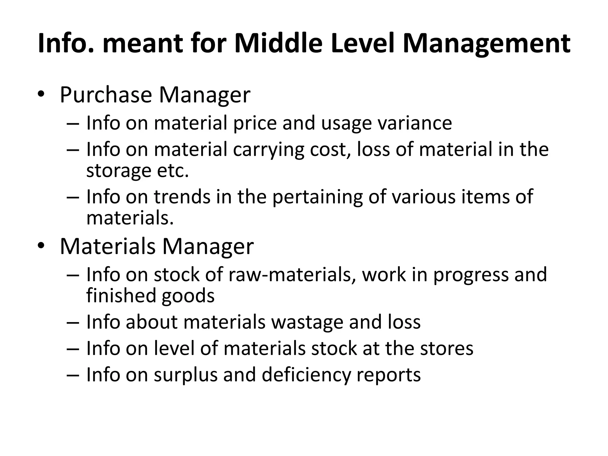 • Purchase Manager
– Info on material price and usage variance
– Info on material carrying cost, loss of material in the
storage etc.
– Info on trends in the pertaining of various items of
materials.
• Materials Manager
– Info on stock of raw-materials, work in progress and
finished goods
– Info about materials wastage and loss
– Info on level of materials stock at the stores
– Info on surplus and deficiency reports
Info. meant for Middle Level Management
 
