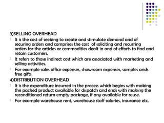 3)SELLING OVERHEAD
 It is the cost of seeking to create and stimulate demand and of
securing orders and comprises the cost of soliciting and recurring
orders for the articles or commodities dealt in and of efforts to find and
retain customers.
 It refers to those indirect cost which are associated with marketing and
selling activities.
 For example sales office expenses, showroom expenses, samples ands
free gifts.
4)DISTRIBUTION OVERHEAD
 It is the expenditure incurred in the process which begins with making
the packed product available for dispatch and ends with making the
reconditioned return empty package, if any available for reuse.
 For example warehouse rent, warehouse staff salaries, insurance etc.
 