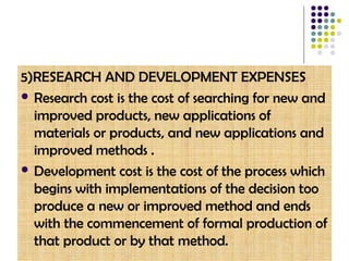 5)RESEARCH AND DEVELOPMENT EXPENSES
 Research cost is the cost of searching for new and
improved products, new applications of
materials or products, and new applications and
improved methods .
 Development cost is the cost of the process which
begins with implementations of the decision too
produce a new or improved method and ends
with the commencement of formal production of
that product or by that method.
 