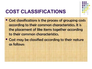 COST CLASSIFICATIONS
 Cost classifications is the process of grouping costs
according to their common characteristics. It is
the placement of like items together according
to their common characteristics.
 Cost may be classified according to their nature
as follows:
 