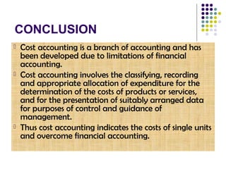 CONCLUSION
 Cost accounting is a branch of accounting and has
been developed due to limitations of financial
accounting.
 Cost accounting involves the classifying, recording
and appropriate allocation of expenditure for the
determination of the costs of products or services,
and for the presentation of suitably arranged data
for purposes of control and guidance of
management.
 Thus cost accounting indicates the costs of single units
and overcome financial accounting.
 