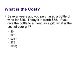 What is the Cost?
 Several years ago you purchased a bottle of
wine for $25. Today it is worth $75. If you
give the bottle to a friend as a gift, what is the
cost of your gift?
 $0
 $25
 $25+
 $75
 ($50)
 