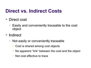 Direct vs. Indirect Costs
 Direct cost
 Easily and conveniently traceable to the cost
object
 Indirect
 Not easily or conveniently traceable
 Cost is shared among cost objects
 No apparent “link” between the cost and the object
 Not cost effective to trace
 