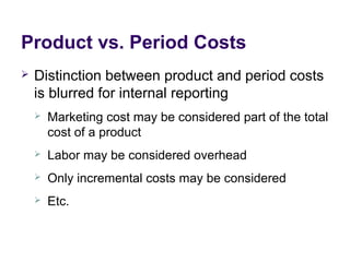 Product vs. Period Costs
 Distinction between product and period costs
is blurred for internal reporting
 Marketing cost may be considered part of the total
cost of a product
 Labor may be considered overhead
 Only incremental costs may be considered
 Etc.
 