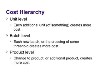 Cost Hierarchy
 Unit level
 Each additional unit (of something) creates more
cost
 Batch level
 Each new batch, or the crossing of some
threshold creates more cost
 Product level
 Change to product, or additional product, creates
more cost
 