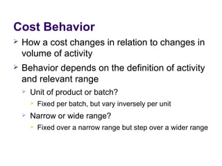 Cost Behavior
 How a cost changes in relation to changes in
volume of activity
 Behavior depends on the definition of activity
and relevant range
 Unit of product or batch?
 Fixed per batch, but vary inversely per unit
 Narrow or wide range?
 Fixed over a narrow range but step over a wider range
 