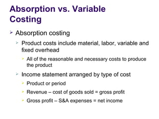 Absorption vs. Variable
Costing
 Absorption costing
 Product costs include material, labor, variable and
fixed overhead
 All of the reasonable and necessary costs to produce
the product
 Income statement arranged by type of cost
 Product or period
 Revenue – cost of goods sold = gross profit
 Gross profit – S&A expenses = net income
 