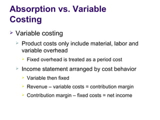 Absorption vs. Variable
Costing
 Variable costing
 Product costs only include material, labor and
variable overhead
 Fixed overhead is treated as a period cost
 Income statement arranged by cost behavior
 Variable then fixed
 Revenue – variable costs = contribution margin
 Contribution margin – fixed costs = net income
 