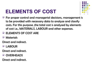 ELEMENTS OF COST
 For proper control and managerial decisions, management is
to be provided with necessary data to analyze and classify
costs. For this purpose ,the total cost is analysed by elements
of cost i.e., MATERIALS, LABOUR and other expenses.
 ELEMENTS OF COST ARE
 Materials
Direct and indirect.
 LABOUR
Direct and indirect.
 OVERHEADS
Direct and indirect.
 