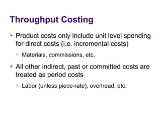 Throughput Costing
 Product costs only include unit level spending
for direct costs (i.e. incremental costs)
 Materials, commissions, etc.
 All other indirect, past or committed costs are
treated as period costs
 Labor (unless piece-rate), overhead, etc.
 