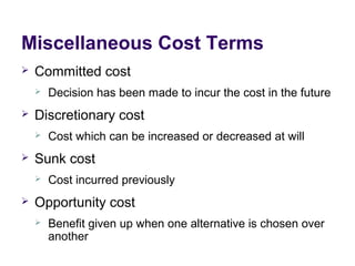 Miscellaneous Cost Terms
 Committed cost
 Decision has been made to incur the cost in the future
 Discretionary cost
 Cost which can be increased or decreased at will
 Sunk cost
 Cost incurred previously
 Opportunity cost
 Benefit given up when one alternative is chosen over
another
 