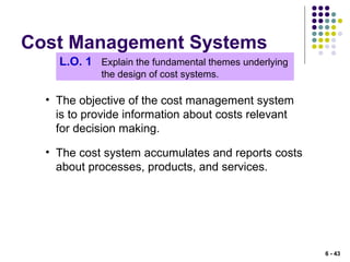 Cost Management Systems
L.O. 1 Explain the fundamental themes underlying
the design of cost systems.
• The objective of the cost management system
is to provide information about costs relevant
for decision making.
• The cost system accumulates and reports costs
about processes, products, and services.
6 - 43
 