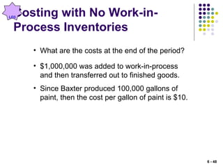 Costing with No Work-in-
Process Inventories
• What are the costs at the end of the period?
• $1,000,000 was added to work-in-process
and then transferred out to finished goods.
• Since Baxter produced 100,000 gallons of
paint, then the cost per gallon of paint is $10.
LO3
6 - 48
 