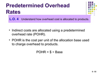 Predetermined Overhead
Rates
L.O. 4 Understand how overhead cost is allocated to products.
• Indirect costs are allocated using a predetermined
overhead rate (POHR).
• POHR is the cost per unit of the allocation base used
to charge overhead to products.
POHR = $ ÷ Base
6 - 53
 