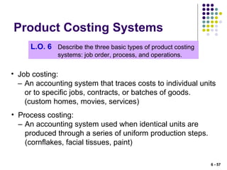 Product Costing Systems
L.O. 6 Describe the three basic types of product costing
systems: job order, process, and operations.
• Job costing:
– An accounting system that traces costs to individual units
or to specific jobs, contracts, or batches of goods.
(custom homes, movies, services)
• Process costing:
– An accounting system used when identical units are
produced through a series of uniform production steps.
(cornflakes, facial tissues, paint)
6 - 57
 