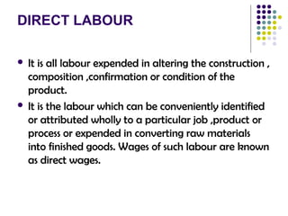 DIRECT LABOUR
 It is all labour expended in altering the construction ,
composition ,confirmation or condition of the
product.
 It is the labour which can be conveniently identified
or attributed wholly to a particular job ,product or
process or expended in converting raw materials
into finished goods. Wages of such labour are known
as direct wages.
 