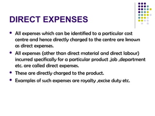 DIRECT EXPENSES
 All expenses which can be identified to a particular cost
centre and hence directly charged to the centre are known
as direct expenses.
 All expenses (other than direct material and direct labour)
incurred specifically for a particular product ,job ,department
etc. are called direct expenses.
 These are directly charged to the product.
 Examples of such expenses are royalty ,excise duty etc.
 
