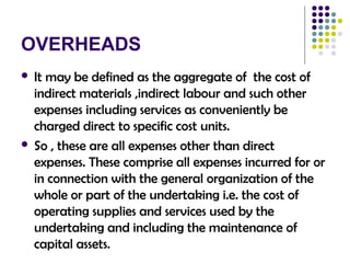 OVERHEADS
 It may be defined as the aggregate of the cost of
indirect materials ,indirect labour and such other
expenses including services as conveniently be
charged direct to specific cost units.
 So , these are all expenses other than direct
expenses. These comprise all expenses incurred for or
in connection with the general organization of the
whole or part of the undertaking i.e. the cost of
operating supplies and services used by the
undertaking and including the maintenance of
capital assets.
 