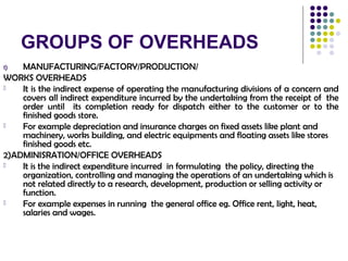 GROUPS OF OVERHEADS
1) MANUFACTURING/FACTORY/PRODUCTION/
WORKS OVERHEADS
 It is the indirect expense of operating the manufacturing divisions of a concern and
covers all indirect expenditure incurred by the undertaking from the receipt of the
order until its completion ready for dispatch either to the customer or to the
finished goods store.
 For example depreciation and insurance charges on fixed assets like plant and
machinery, works building, and electric equipments and floating assets like stores
finished goods etc.
2)ADMINISRATION/OFFICE OVERHEADS
 It is the indirect expenditure incurred in formulating the policy, directing the
organization, controlling and managing the operations of an undertaking which is
not related directly to a research, development, production or selling activity or
function.
 For example expenses in running the general office eg. Office rent, light, heat,
salaries and wages.
 