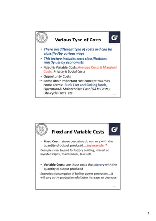 Various Type of Costs
• There are different type of costs and can be
classified by various ways
• This lecture includes costs classifications
mostly use by economists
• Fixed & Variable Costs, Average Costs & Marginal
Costs, Private & Social Costs
• Opportunity Costs
• Some other important cost concept you may
come across: Sunk Cost and Sinking funds,
Operation & Maintenance Cost (O&M Costs),
Life-cycle Costs etc.
1-12

Fixed and Variable Costs
• Fixed Costs: those costs that do not vary with the
quantity of output produced.…any example ?
Examples: rent to paid for factory building, interest on
invested capital, maintenance, taxes etc

• Variable Costs: are those costs that do vary with the
quantity of output produced
Examples: consumption of fuel for power generation ….it
will vary as the production of a factor increases or decrease
1-13

1

 