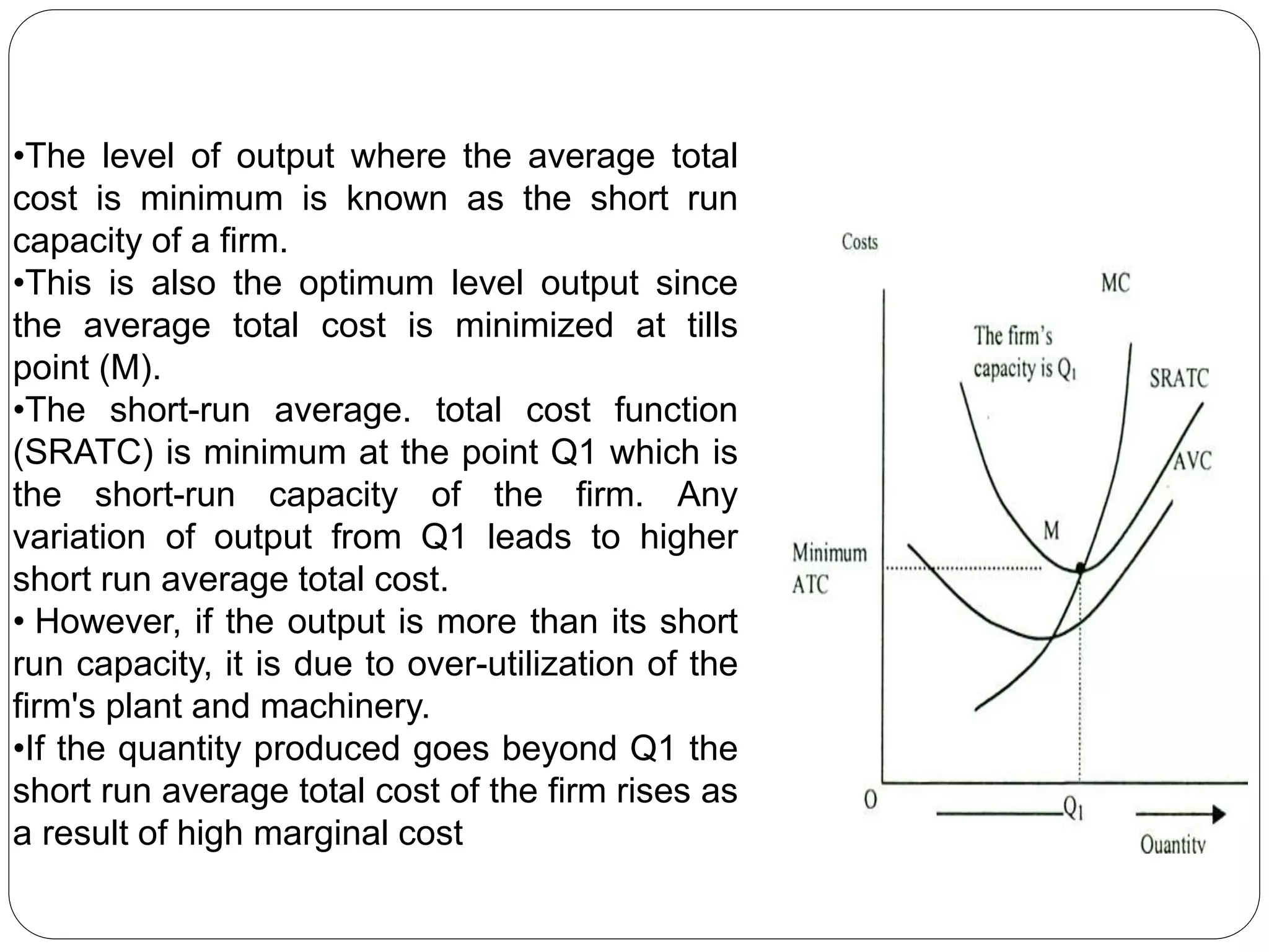 •The level of output where the average total
cost is minimum is known as the short run
capacity of a firm.
•This is also the optimum level output since
the average total cost is minimized at tills
point (M).
•The short-run average. total cost function
(SRATC) is minimum at the point Q1 which is
the short-run capacity of the firm. Any
variation of output from Q1 leads to higher
short run average total cost.
• However, if the output is more than its short
run capacity, it is due to over-utilization of the
firm's plant and machinery.
•If the quantity produced goes beyond Q1 the
short run average total cost of the firm rises as
a result of high marginal cost
 