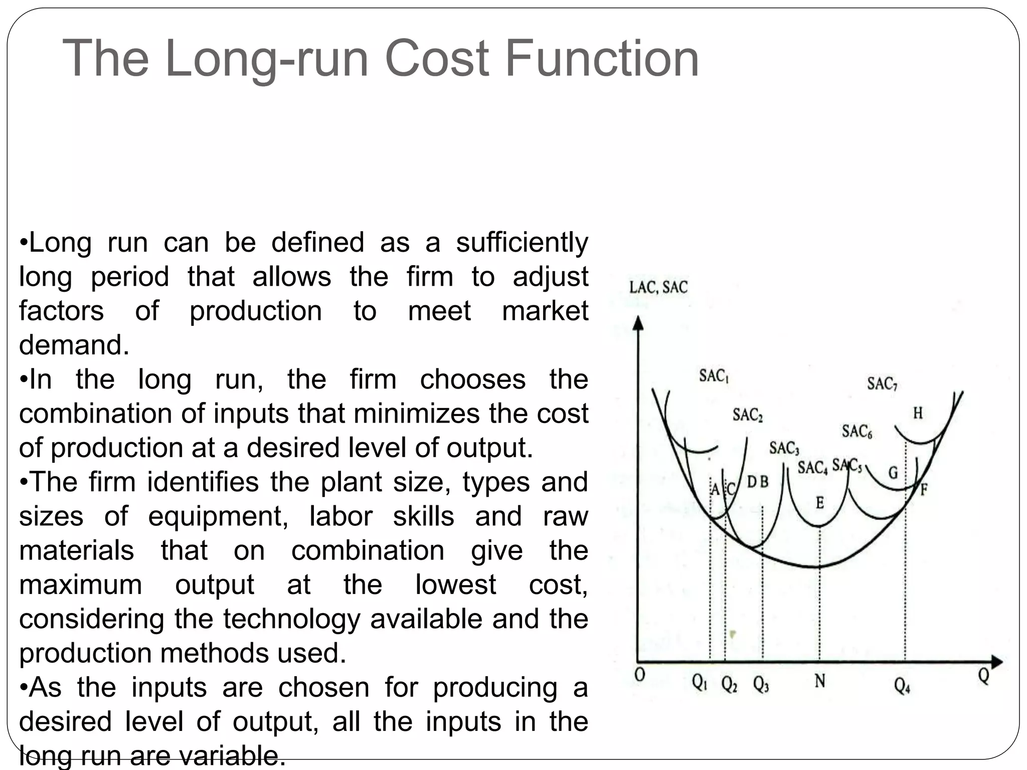 The Long-run Cost Function
•Long run can be defined as a sufficiently
long period that allows the firm to adjust
factors of production to meet market
demand.
•In the long run, the firm chooses the
combination of inputs that minimizes the cost
of production at a desired level of output.
•The firm identifies the plant size, types and
sizes of equipment, labor skills and raw
materials that on combination give the
maximum output at the lowest cost,
considering the technology available and the
production methods used.
•As the inputs are chosen for producing a
desired level of output, all the inputs in the
long run are variable.
 