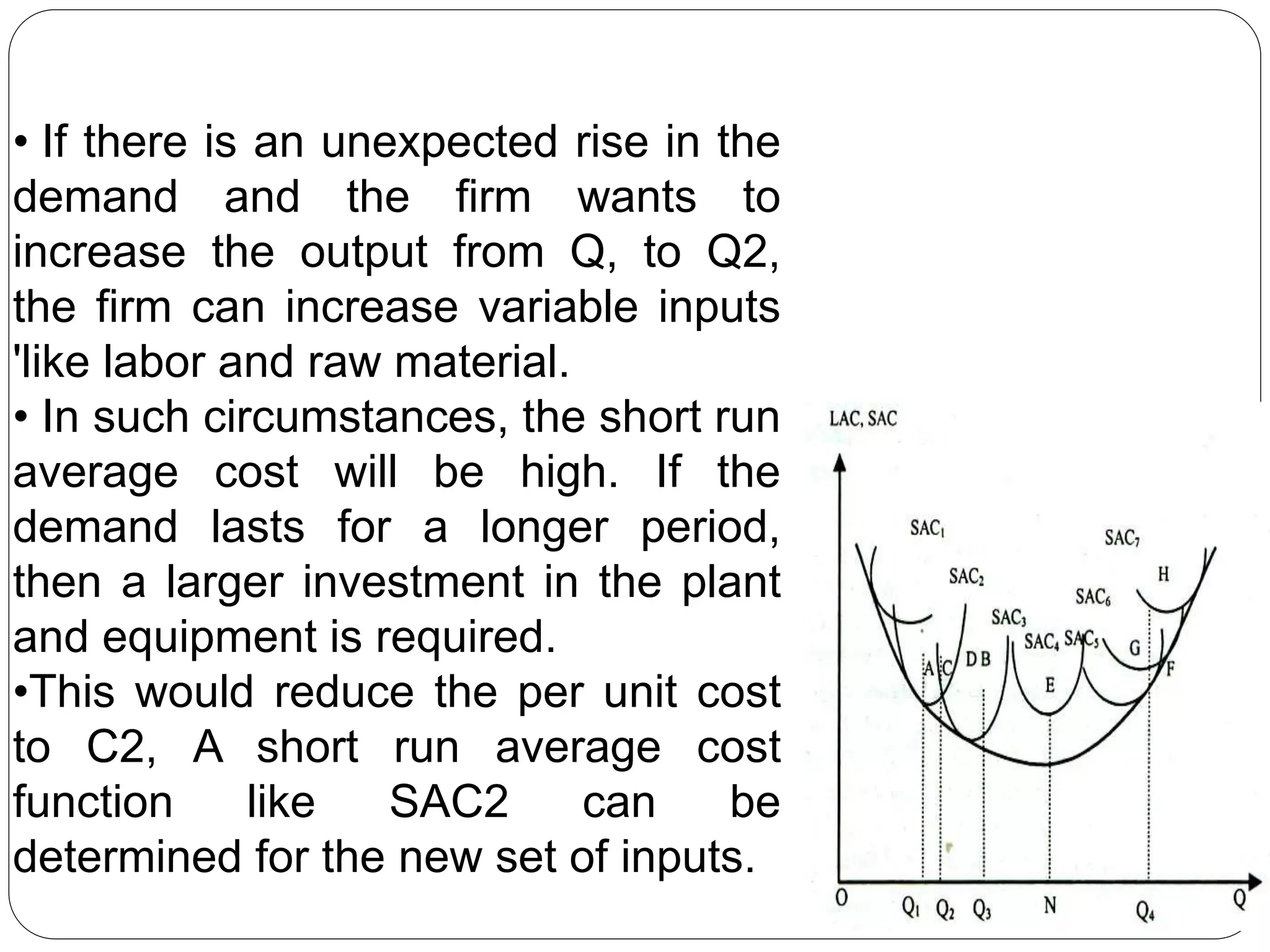 • If there is an unexpected rise in the
demand and the firm wants to
increase the output from Q, to Q2,
the firm can increase variable inputs
'like labor and raw material.
• In such circumstances, the short run
average cost will be high. If the
demand lasts for a longer period,
then a larger investment in the plant
and equipment is required.
•This would reduce the per unit cost
to C2, A short run average cost
function like SAC2 can be
determined for the new set of inputs.
 