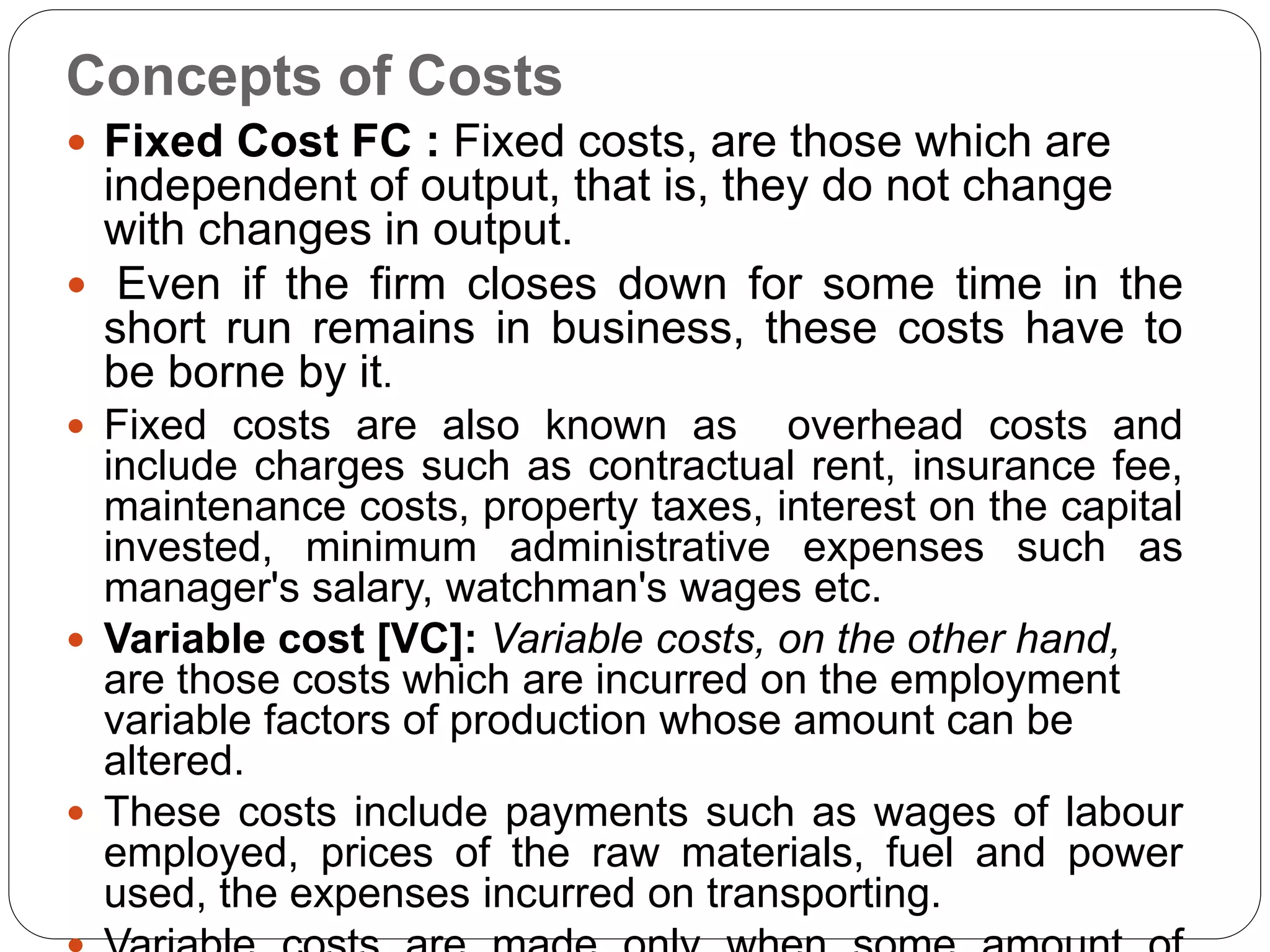 Concepts of Costs
 Fixed Cost FC : Fixed costs, are those which are
independent of output, that is, they do not change
with changes in output.
 Even if the firm closes down for some time in the
short run remains in business, these costs have to
be borne by it.
 Fixed costs are also known as overhead costs and
include charges such as contractual rent, insurance fee,
maintenance costs, property taxes, interest on the capital
invested, minimum administrative expenses such as
manager's salary, watchman's wages etc.
 Variable cost [VC]: Variable costs, on the other hand,
are those costs which are incurred on the employment
variable factors of production whose amount can be
altered.
 These costs include payments such as wages of labour
employed, prices of the raw materials, fuel and power
used, the expenses incurred on transporting.
 