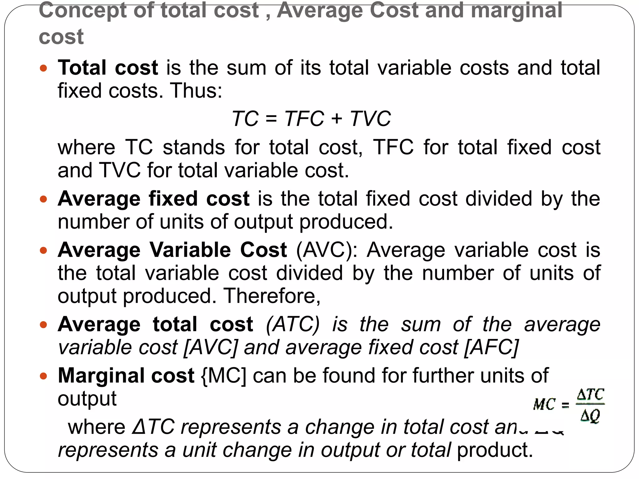 Concept of total cost , Average Cost and marginal
cost
 Total cost is the sum of its total variable costs and total
fixed costs. Thus:
TC = TFC + TVC
where TC stands for total cost, TFC for total fixed cost
and TVC for total variable cost.
 Average fixed cost is the total fixed cost divided by the
number of units of output produced.
 Average Variable Cost (AVC): Average variable cost is
the total variable cost divided by the number of units of
output produced. Therefore,
 Average total cost (ATC) is the sum of the average
variable cost [AVC] and average fixed cost [AFC]
 Marginal cost {MC] can be found for further units of
output
where ΔTC represents a change in total cost and ΔQ
represents a unit change in output or total product.
 