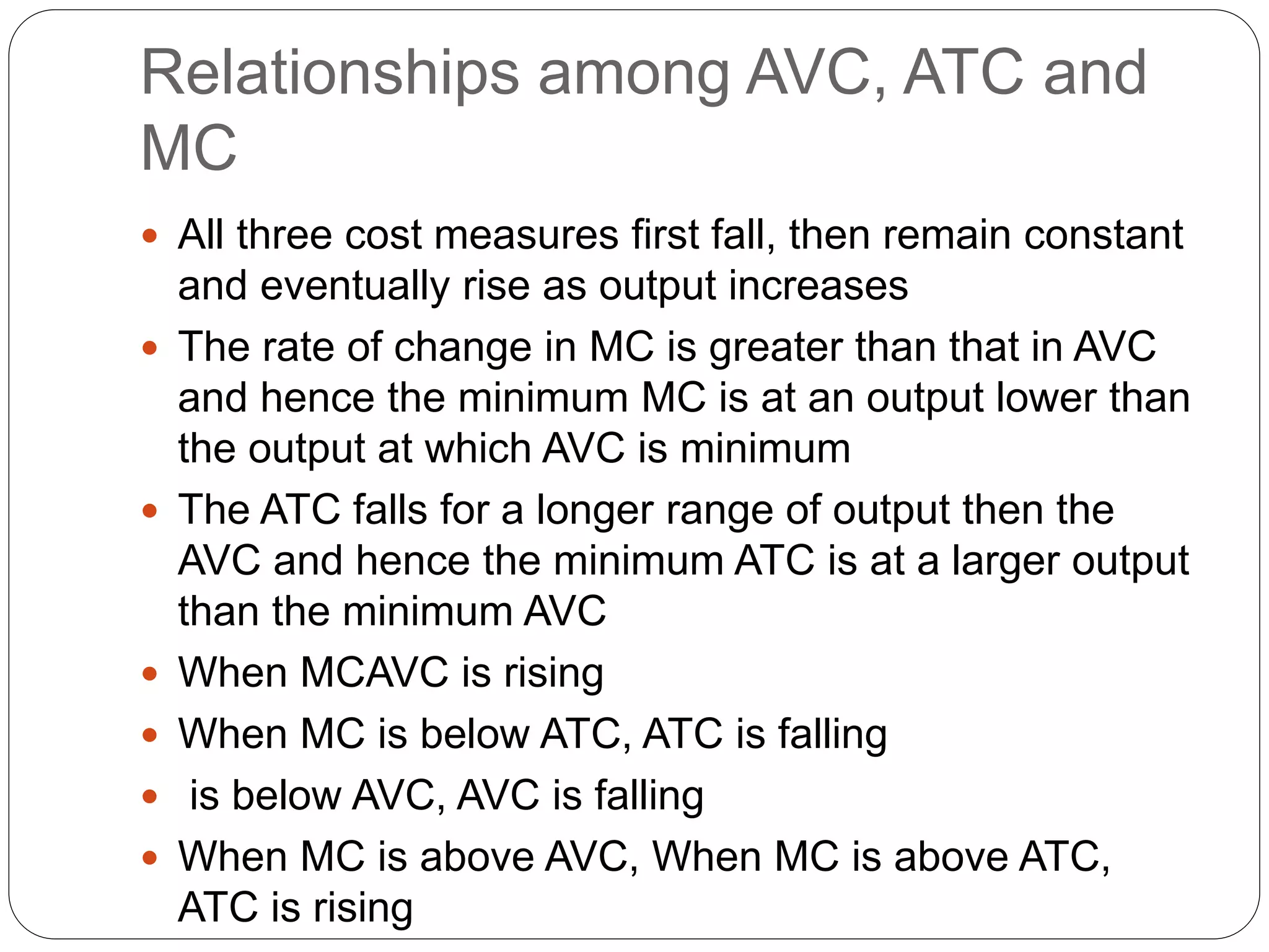 Relationships among AVC, ATC and
MC
 All three cost measures first fall, then remain constant
and eventually rise as output increases
 The rate of change in MC is greater than that in AVC
and hence the minimum MC is at an output lower than
the output at which AVC is minimum
 The ATC falls for a longer range of output then the
AVC and hence the minimum ATC is at a larger output
than the minimum AVC
 When MCAVC is rising
 When MC is below ATC, ATC is falling
 is below AVC, AVC is falling
 When MC is above AVC, When MC is above ATC,
ATC is rising
 