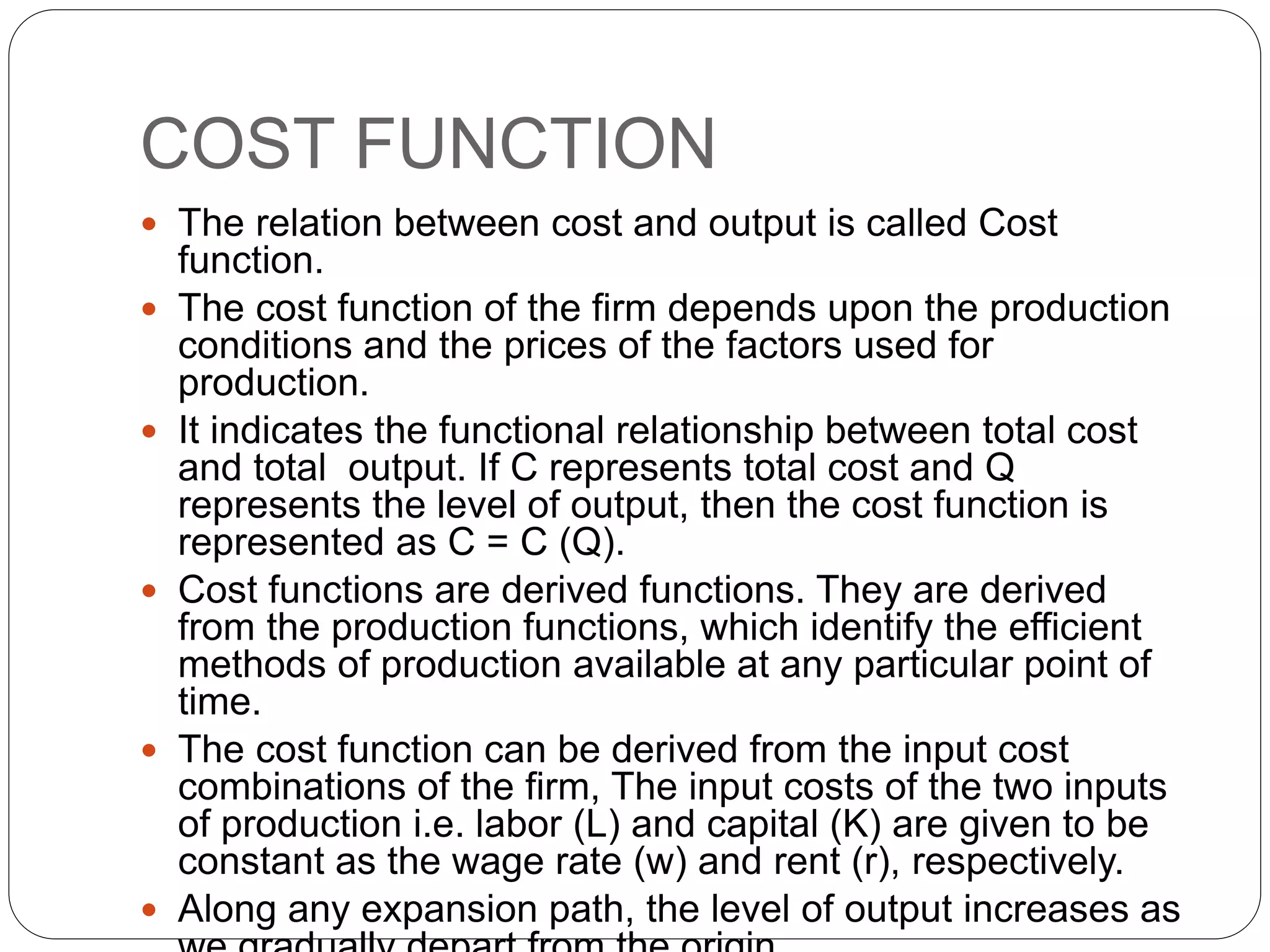 COST FUNCTION
 The relation between cost and output is called Cost
function.
 The cost function of the firm depends upon the production
conditions and the prices of the factors used for
production.
 It indicates the functional relationship between total cost
and total output. If C represents total cost and Q
represents the level of output, then the cost function is
represented as C = C (Q).
 Cost functions are derived functions. They are derived
from the production functions, which identify the efficient
methods of production available at any particular point of
time.
 The cost function can be derived from the input cost
combinations of the firm, The input costs of the two inputs
of production i.e. labor (L) and capital (K) are given to be
constant as the wage rate (w) and rent (r), respectively.
 Along any expansion path, the level of output increases as
 