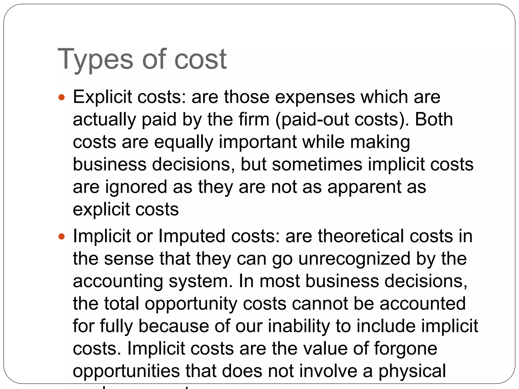 Types of cost
 Explicit costs: are those expenses which are
actually paid by the firm (paid-out costs). Both
costs are equally important while making
business decisions, but sometimes implicit costs
are ignored as they are not as apparent as
explicit costs
 Implicit or Imputed costs: are theoretical costs in
the sense that they can go unrecognized by the
accounting system. In most business decisions,
the total opportunity costs cannot be accounted
for fully because of our inability to include implicit
costs. Implicit costs are the value of forgone
opportunities that does not involve a physical
 