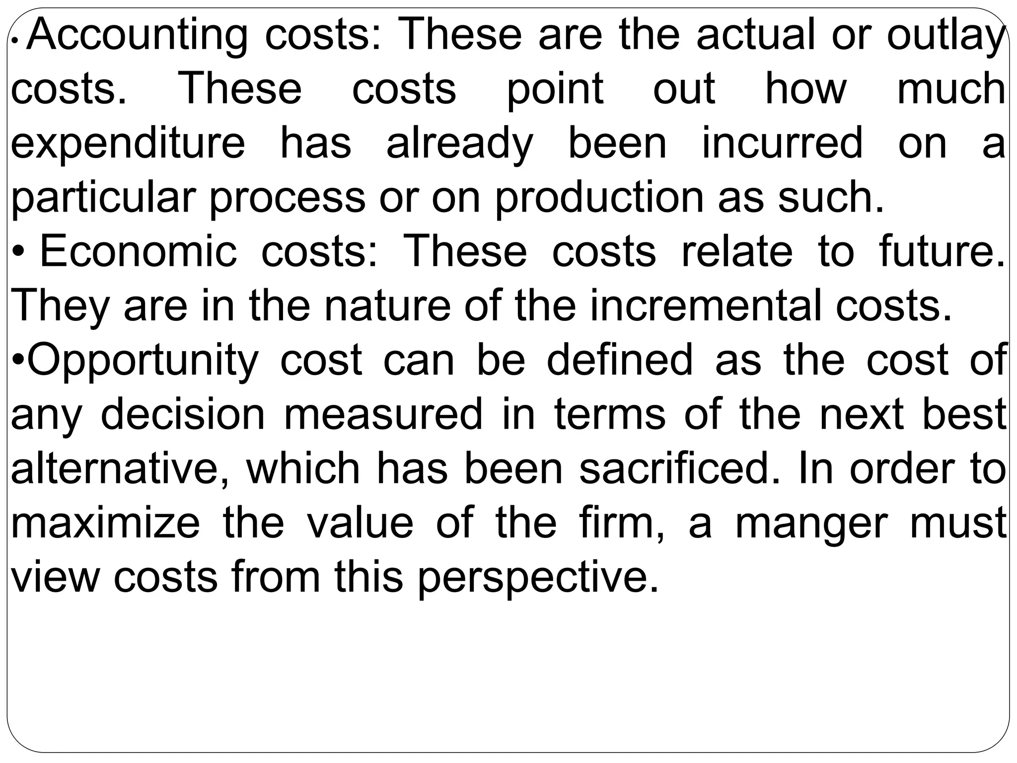 • Accounting costs: These are the actual or outlay
costs. These costs point out how much
expenditure has already been incurred on a
particular process or on production as such.
• Economic costs: These costs relate to future.
They are in the nature of the incremental costs.
•Opportunity cost can be defined as the cost of
any decision measured in terms of the next best
alternative, which has been sacrificed. In order to
maximize the value of the firm, a manger must
view costs from this perspective.
 
