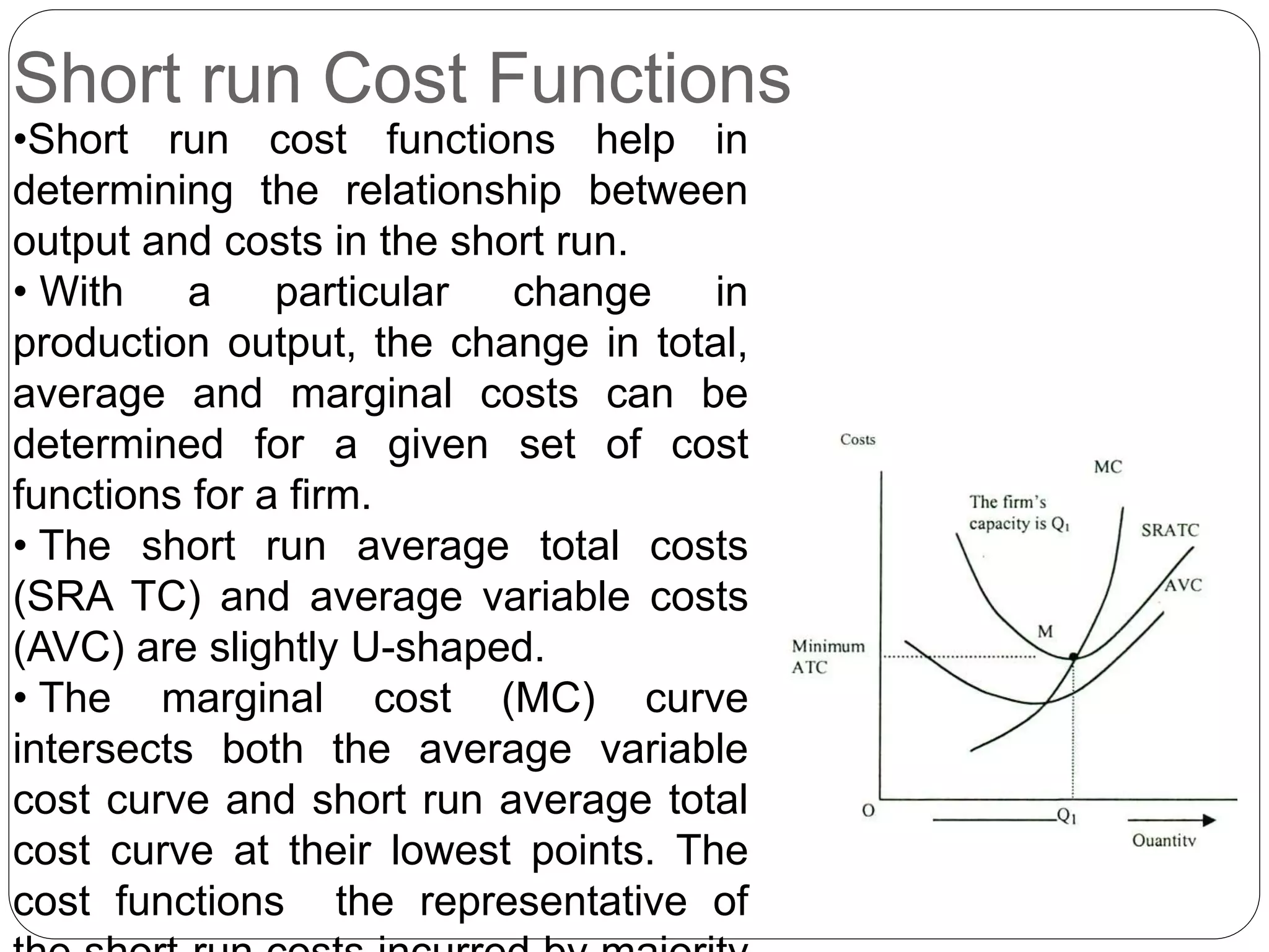 Short run Cost Functions
•Short run cost functions help in
determining the relationship between
output and costs in the short run.
• With a particular change in
production output, the change in total,
average and marginal costs can be
determined for a given set of cost
functions for a firm.
• The short run average total costs
(SRA TC) and average variable costs
(AVC) are slightly U-shaped.
• The marginal cost (MC) curve
intersects both the average variable
cost curve and short run average total
cost curve at their lowest points. The
cost functions the representative of
 