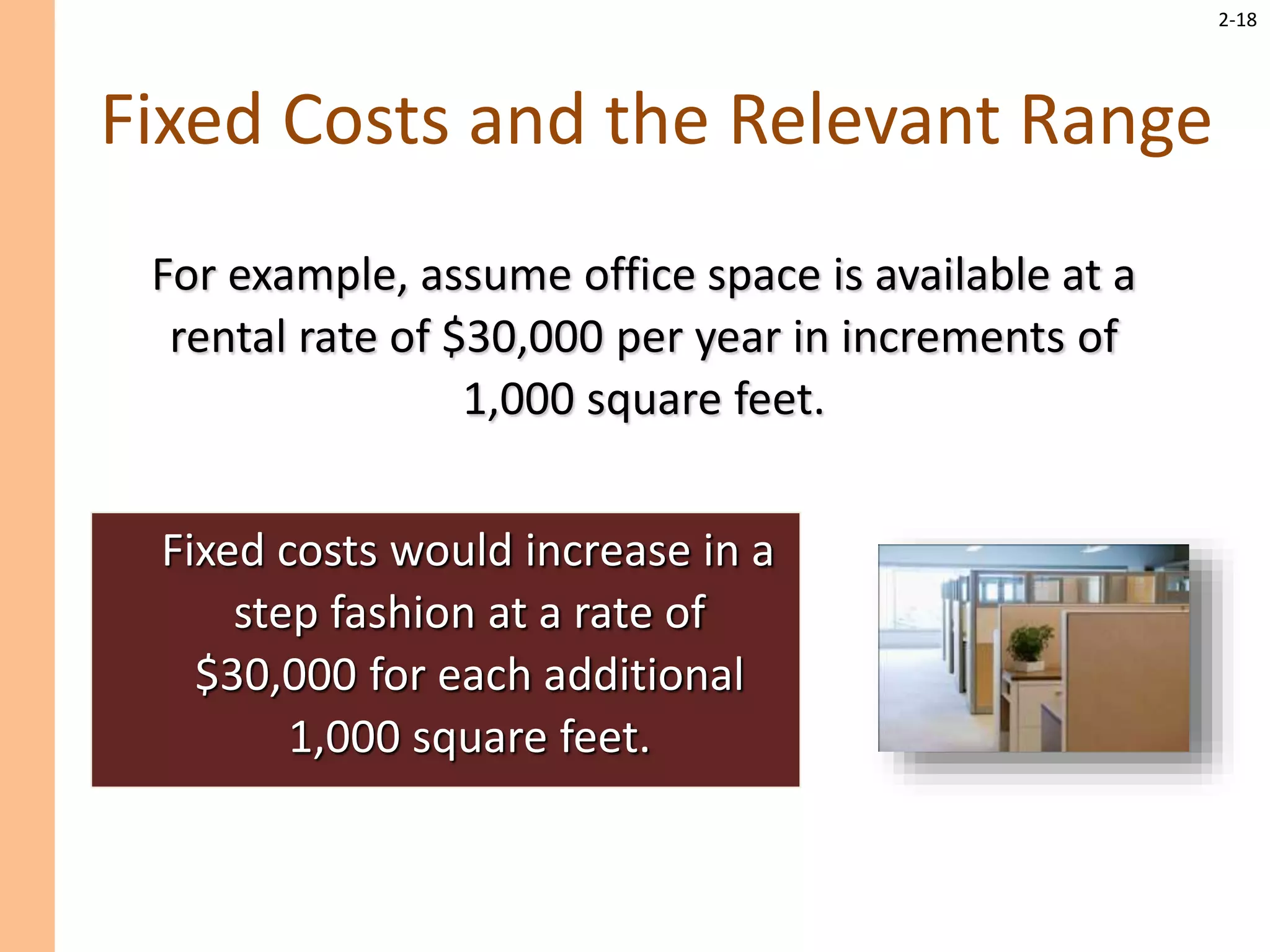 2-18
Fixed Costs and the Relevant Range
Fixed costs would increase in a
step fashion at a rate of
$30,000 for each additional
1,000 square feet.
For example, assume office space is available at a
rental rate of $30,000 per year in increments of
1,000 square feet.
 