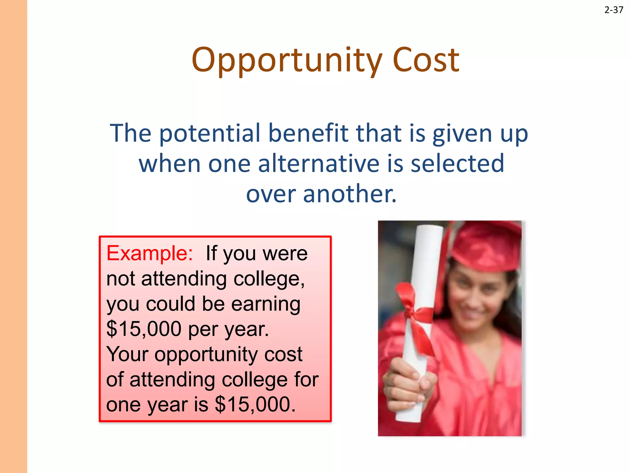 2-37
Opportunity Cost
The potential benefit that is given up
when one alternative is selected
over another.
Example: If you were
not attending college,
you could be earning
$15,000 per year.
Your opportunity cost
of attending college for
one year is $15,000.
 