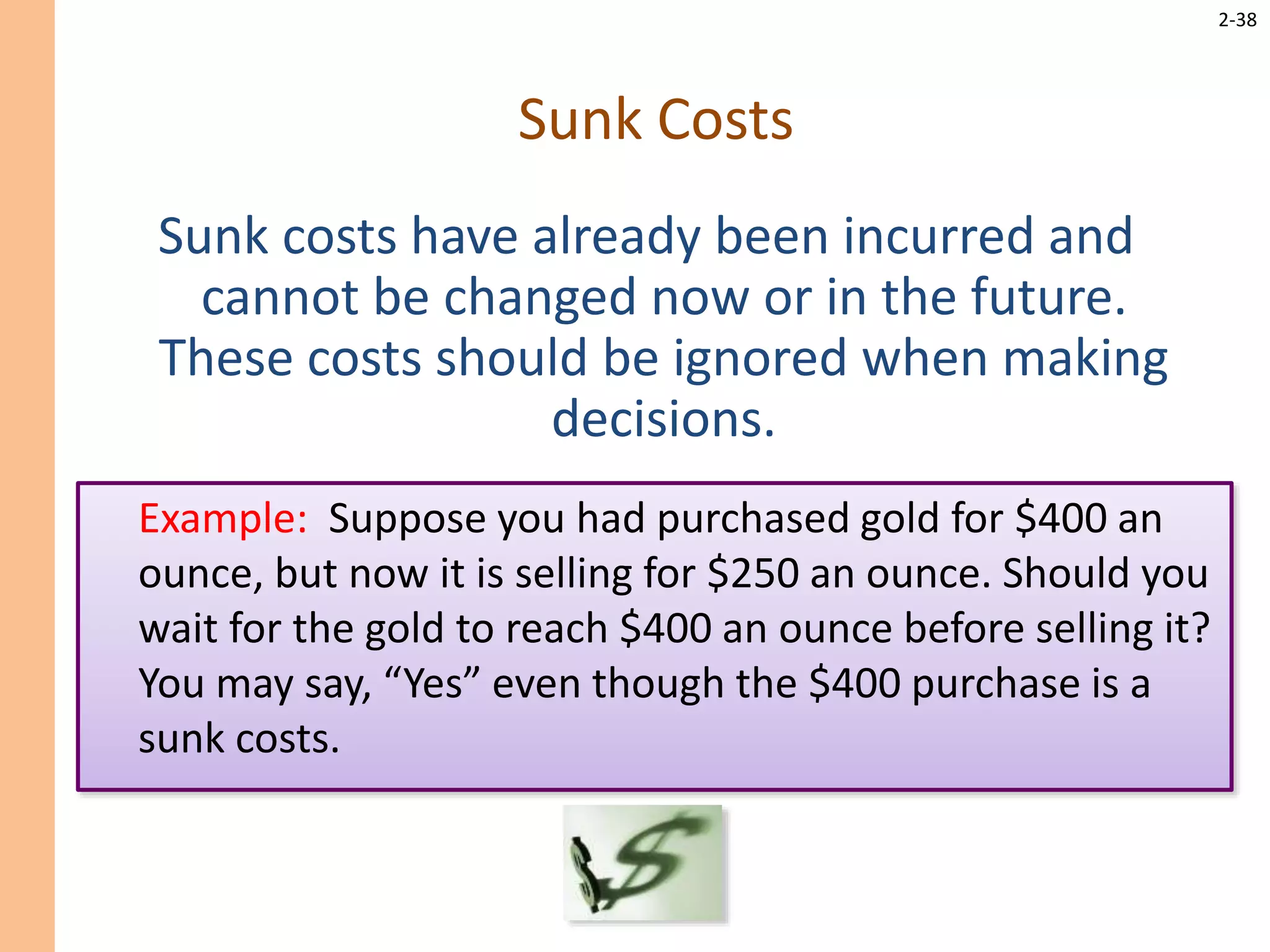 2-38
Sunk Costs
Sunk costs have already been incurred and
cannot be changed now or in the future.
These costs should be ignored when making
decisions.
Example: Suppose you had purchased gold for $400 an
ounce, but now it is selling for $250 an ounce. Should you
wait for the gold to reach $400 an ounce before selling it?
You may say, “Yes” even though the $400 purchase is a
sunk costs.
 