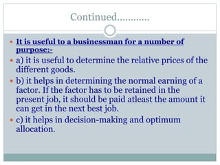 Continued…………
 It is useful to a businessman for a number of
purpose:-
 a) it is useful to determine the relative prices of the
different goods.
 b) it helps in determining the normal earning of a
factor. If the factor has to be retained in the
present job, it should be paid atleast the amount it
can get in the next best job.
 c) it helps in decision-making and optimum
allocation.
 
