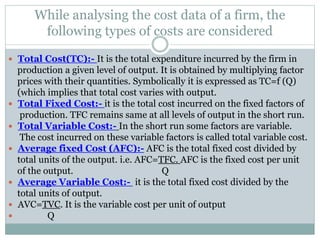 While analysing the cost data of a firm, the
following types of costs are considered
 Total Cost(TC):- It is the total expenditure incurred by the firm in
production a given level of output. It is obtained by multiplying factor
prices with their quantities. Symbolically it is expressed as TC=f (Q)
(which implies that total cost varies with output.
 Total Fixed Cost:- it is the total cost incurred on the fixed factors of
production. TFC remains same at all levels of output in the short run.
 Total Variable Cost:- In the short run some factors are variable.
The cost incurred on these variable factors is called total variable cost.
 Average fixed Cost (AFC):- AFC is the total fixed cost divided by
total units of the output. i.e. AFC=TFC. AFC is the fixed cost per unit
of the output. Q
 Average Variable Cost:- it is the total fixed cost divided by the
total units of output.
 AVC=TVC. It is the variable cost per unit of output
 Q
 