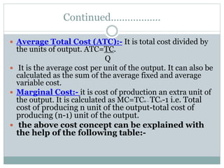 Continued………………
 Average Total Cost (ATC):- It is total cost divided by
the units of output. ATC=TC.
Q
 It is the average cost per unit of the output. It can also be
calculated as the sum of the average fixed and average
variable cost.
 Marginal Cost:- it is cost of production an extra unit of
the output. It is calculated as MC=TCn – TCn-1 i.e. Total
cost of producing n unit of the output-total cost of
producing (n-1) unit of the output.
 the above cost concept can be explained with
the help of the following table:-
 