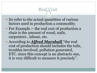 Real Cost
 Its refer to the actual quantities of various
factors used in production a commodity.
 For Example :- the real cost of production a
chair is the amount of wood, nails,
carpenters , labour, etc.
 According to Alfred Marshall “the real
cost of production should includes the toils,
troubles involved, pollution generated,
ETC. since this concept is an abstracts one,
it is very difficult to measure it precisely”.
 