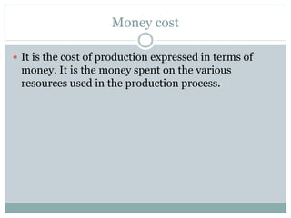 Money cost
 It is the cost of production expressed in terms of
money. It is the money spent on the various
resources used in the production process.
 