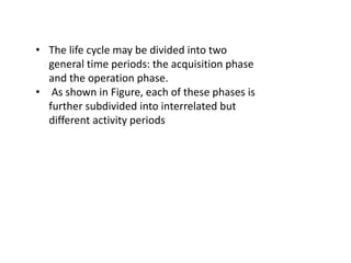• The life cycle may be divided into two
general time periods: the acquisition phase
and the operation phase.
• As shown in Figure, each of these phases is
further subdivided into interrelated but
different activity periods
 
