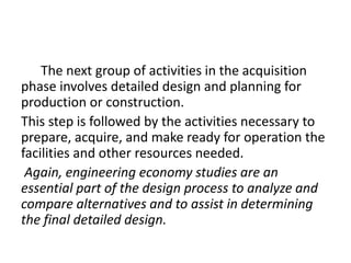 The next group of activities in the acquisition
phase involves detailed design and planning for
production or construction.
This step is followed by the activities necessary to
prepare, acquire, and make ready for operation the
facilities and other resources needed.
Again, engineering economy studies are an
essential part of the design process to analyze and
compare alternatives and to assist in determining
the final detailed design.
 